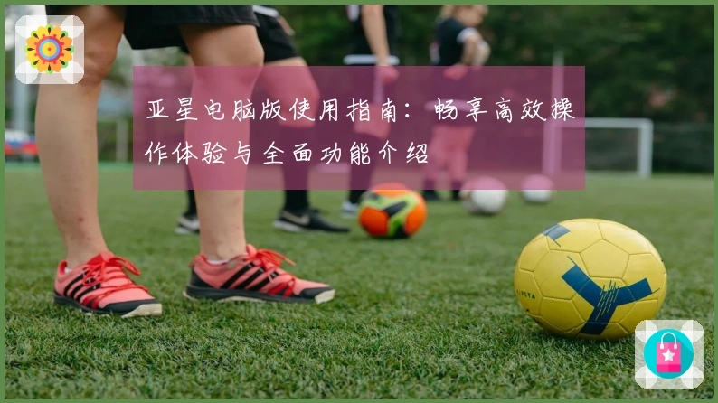 亚星电脑版使用指南：畅享高效操作体验与全面功能介绍