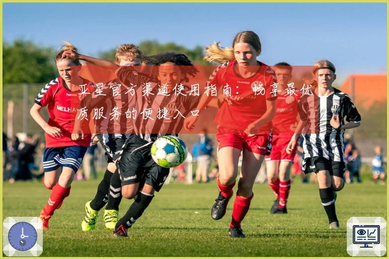 亚星官方渠道使用指南：畅享最优质服务的便捷入口