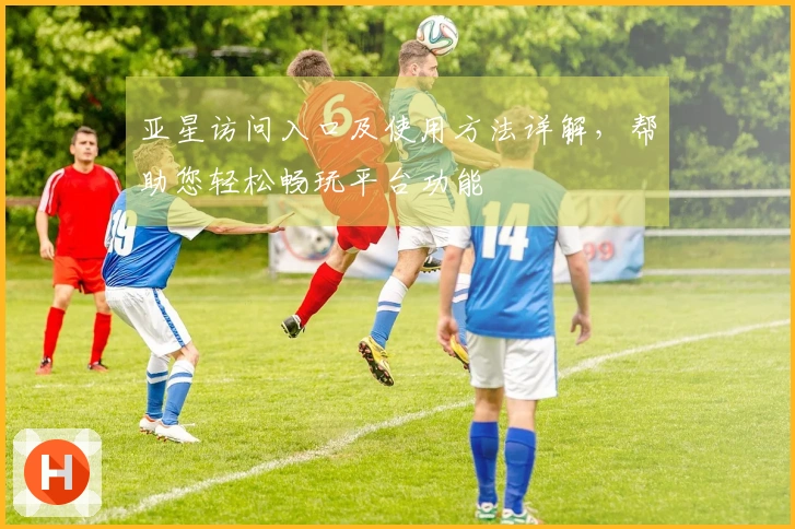 亚星访问入口及使用方法详解，帮助您轻松畅玩平台功能