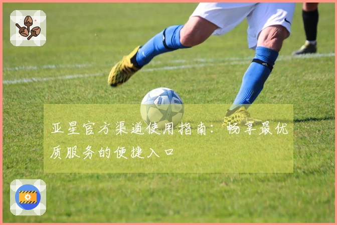 亚星官方渠道使用指南:畅享最优质服务的便捷入口