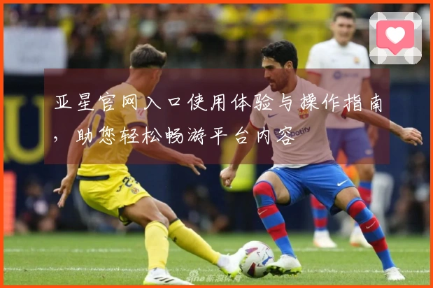 亚星官网入口使用体验与操作指南，助您轻松畅游平台内容