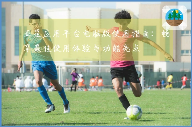 亚星应用平台电脑版使用指南：畅享最佳使用体验与功能亮点